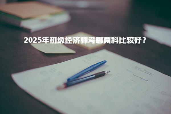 2025年初级经济师考哪两科比较好？解析科目选择