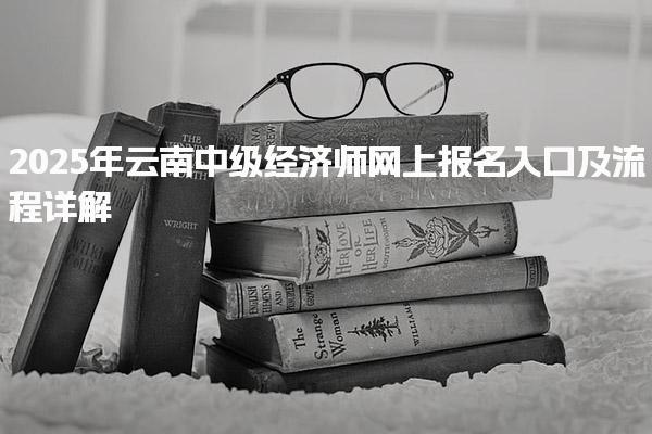 2025年云南中级经济师网上报名入口及流程详解