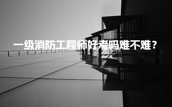 一级消防工程师好考吗难不难？全面解析考试挑战与备考策略