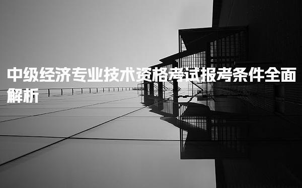 中级经济专业技术资格考试报考条件全面解析