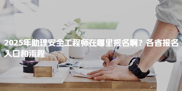 2025年助理安全工程师在哪里报名啊？各省报名入口和流程