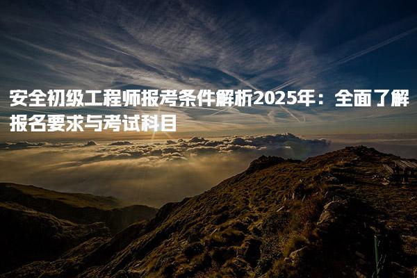 安全初级工程师报考条件解析2025年：全面了解报名要求与考试科目