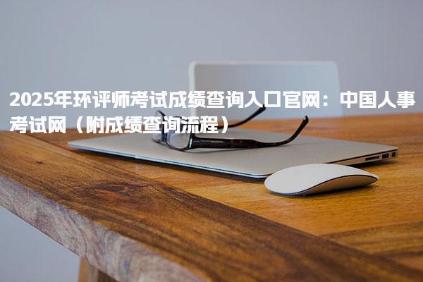 2025年环评师考试成绩查询入口官网：中国人事考试网（附成绩查询流程）