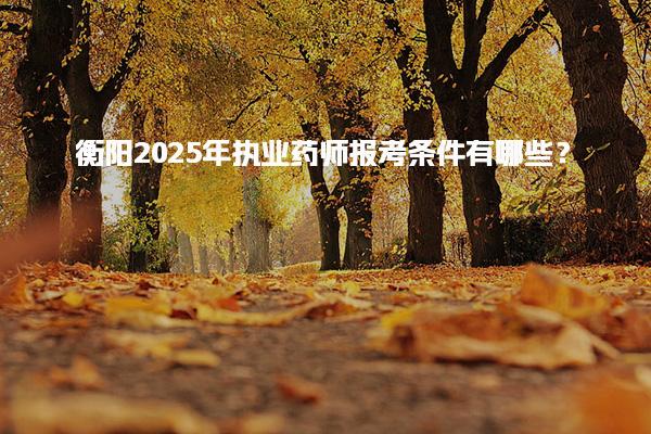 衡阳2025年执业药师报考条件有哪些及2025年报考注意事项