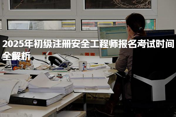 2025年初级注册安全工程师报名考试时间全解析