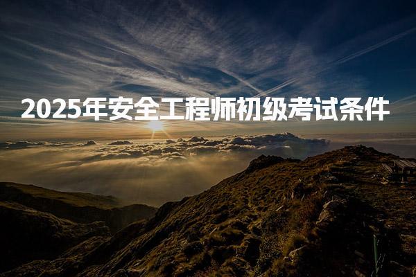 2025年安全工程师初级考试条件，助你顺利报考！