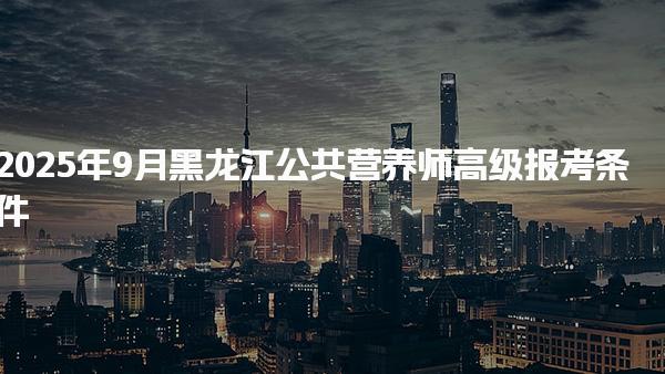 2025年9月黑龙江公共营养师高级报考条件详解