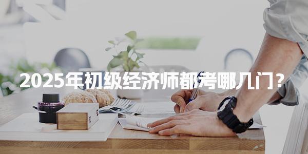2025年初级经济师都考哪几门？全面解析考试科目及内容
