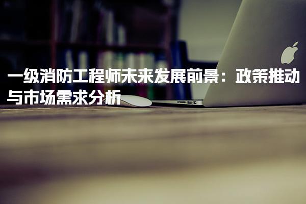 一级消防工程师未来发展前景：政策推动与市场需求分析