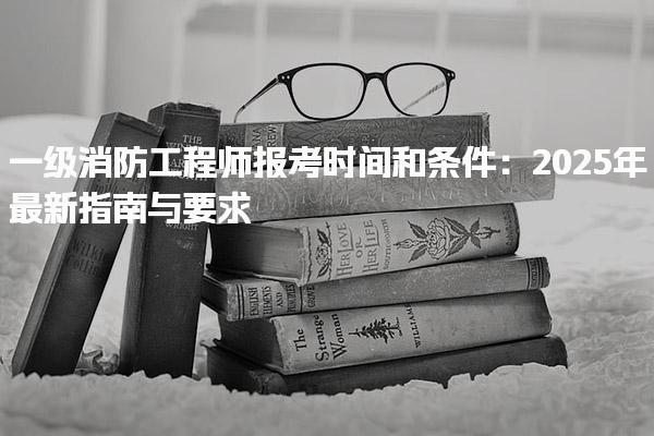 一级消防工程师报考时间和条件：2025年最新指南与要求