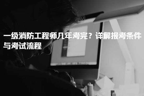 一级消防工程师几年考完？报考条件与考试流程详解
