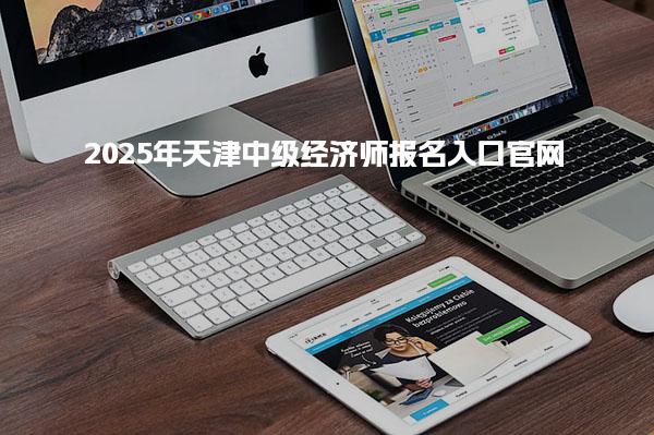 2025年天津中级经济师报名入口官网流程与注意事项