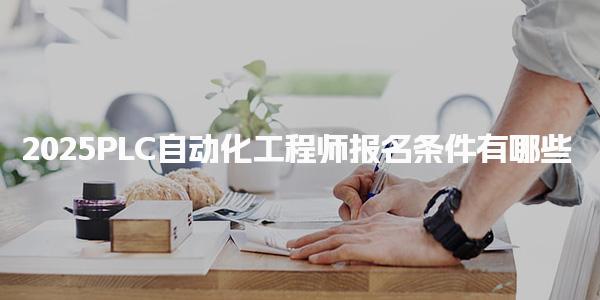 2025PLC自动化工程师报名条件有哪些如何报名