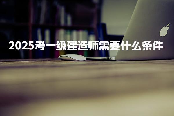 2025考一级建造师需要什么条件报考时间是几月
