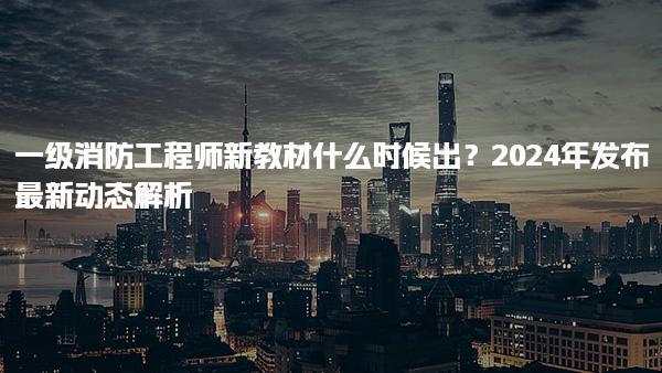 一级消防工程师新教材什么时候出？2024年发布最新动态解析