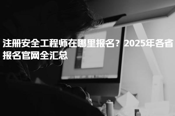 注册安全工程师在哪里报名？2025年各省报名官网全汇总