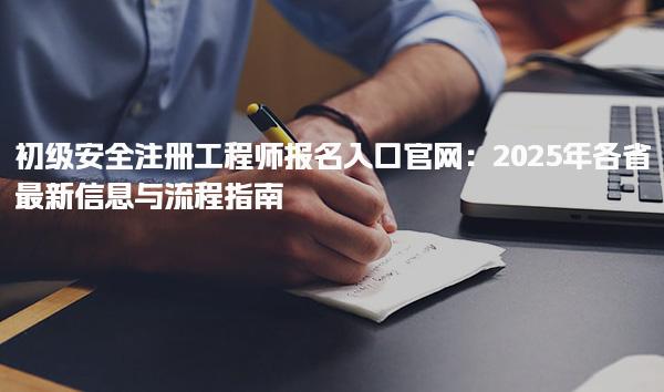 初级安全注册工程师报名入口官网：2025年各省最新信息与流程指南