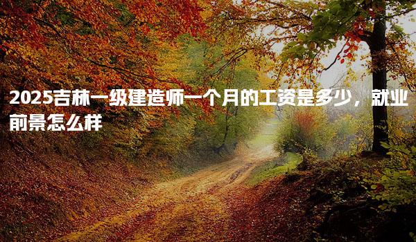 2025吉林一级建造师月薪是多少，职业前景怎么样