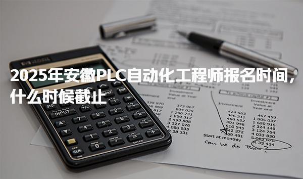 2025年安徽PLC自动化工程师报名时间，什么时候截止