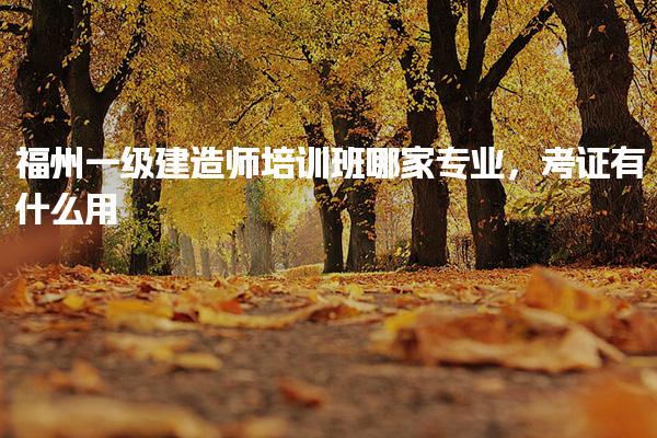 福州一级建造师培训班哪家专业，考证有什么用