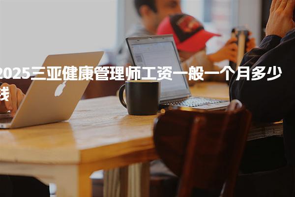2025三亚健康管理师工资一般一个月多少钱，前景好吗