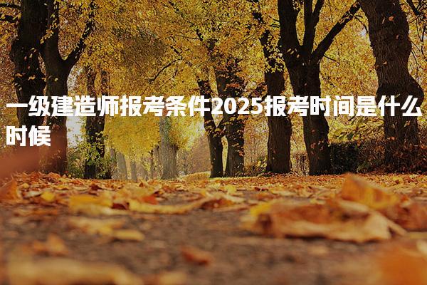 2025一级建造师报考条件报考时间是什么时候