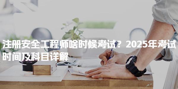 2025年注册安全工程师啥时候考试？考试时间及科目详解