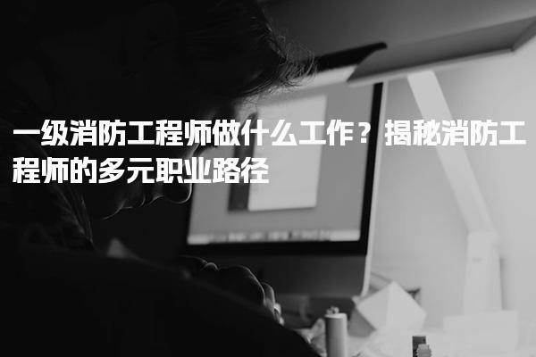 一级消防工程师做什么工作？消防工程师的多元职业路径