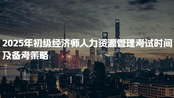2025年初级经济师人力资源管理考试时间及备考策略