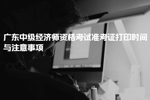 广东中级经济师资格考试准考证打印时间与注意事项