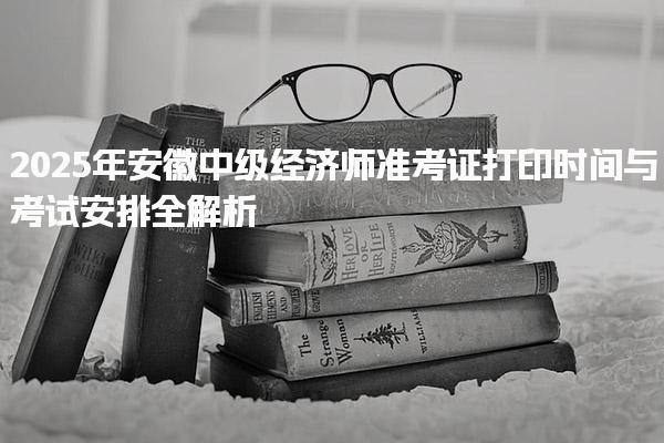 2025年安徽中级经济师准考证打印时间与考试安排全解析