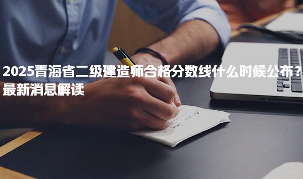2025青海省二级建造师合格分数线什么时候公布？最新消息解读
