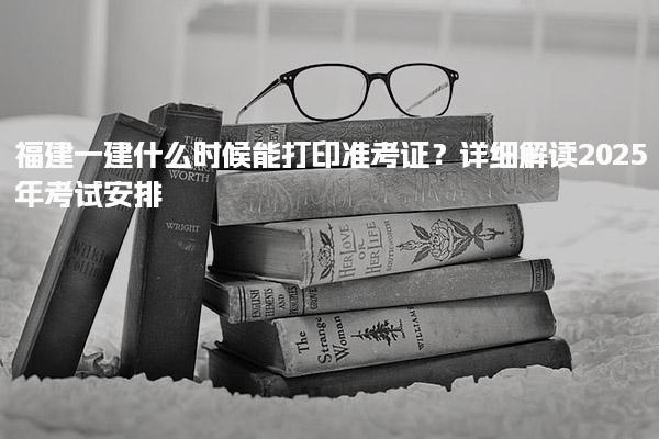 福建一建什么时候能打印准考证？详细解读2025年考试安排