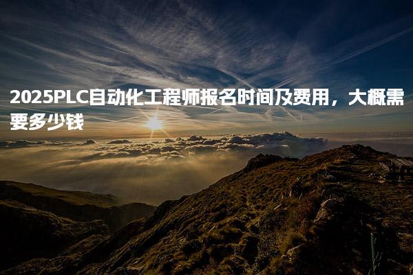 2025PLC自动化工程师报名时间及费用，大概需要多少钱