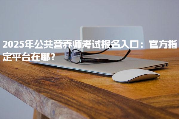 2025年公共营养师考试报名入口 官方指定平台在哪？