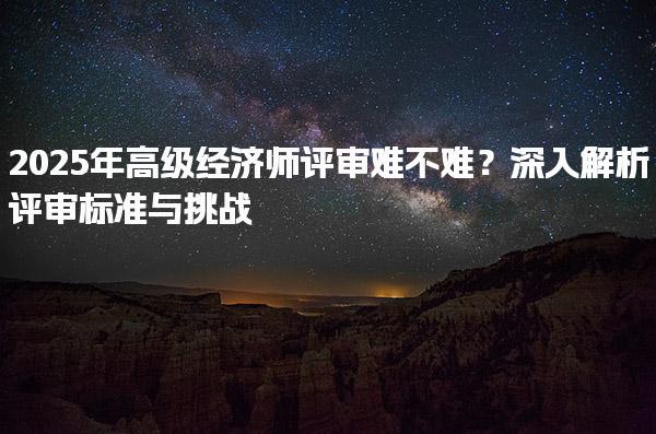 2025年高级经济师评审难不难？解析评审标准与挑战