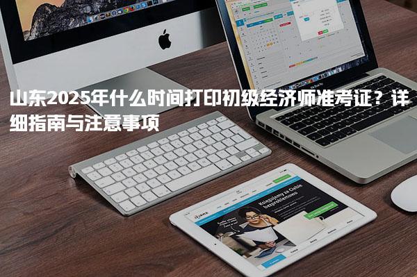 山东2025年什么时间打印初级经济师准考证？指南与注意事项