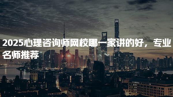 2025心理咨询师网校哪一家讲的好专业名师推荐
