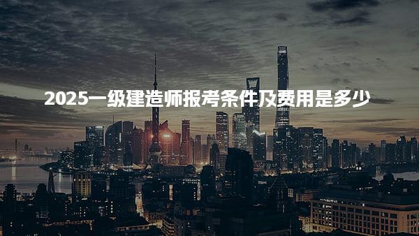 2025一级建造师报考条件及费用是多少
