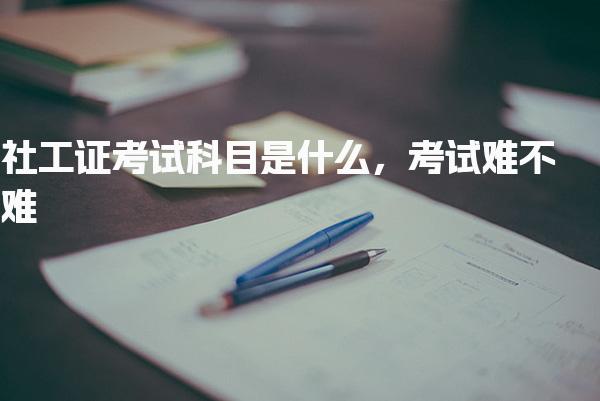 社工证考试科目是什么，考试难不难