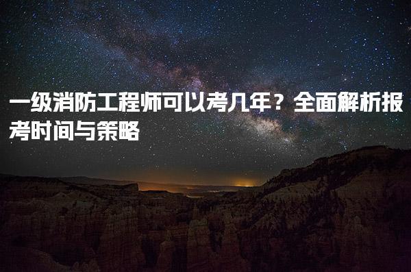 一级消防工程师可以考几年？全面解析报考时间与策略