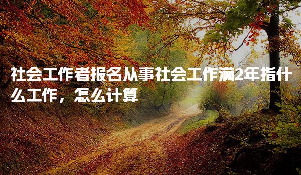社会工作者报名从事社会工作满2年指什么工作