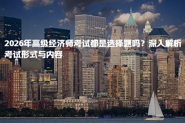 2026年高级经济师考试都是选择题吗？深入解析考试形式与内容