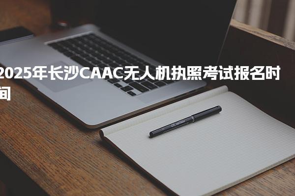 2025年长沙CAAC无人机执照考试报名时间