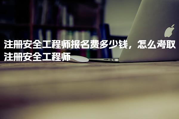 注册安全工程师报名费多少钱，怎么考取注册安全工程师