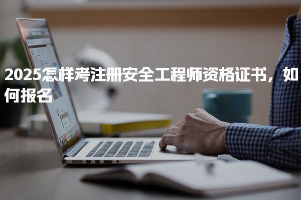2025怎样考注册安全工程师资格证书如何报名