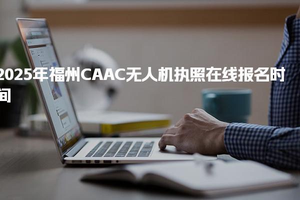 2025年福州CAAC无人机执照报名时间（报考安排）