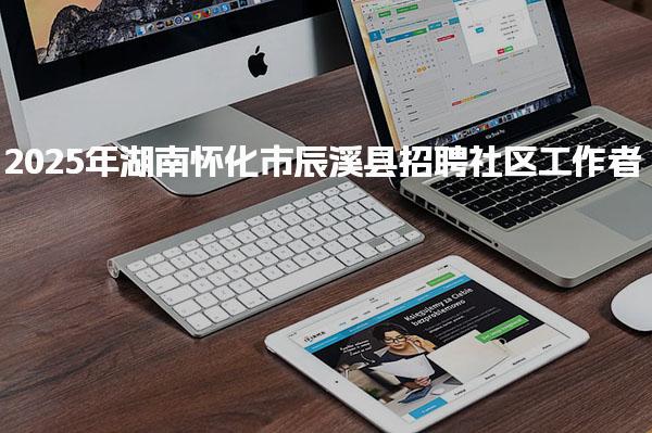 2025年湖南怀化市辰溪县招聘社区工作者：考取各级社工证笔试均可加分