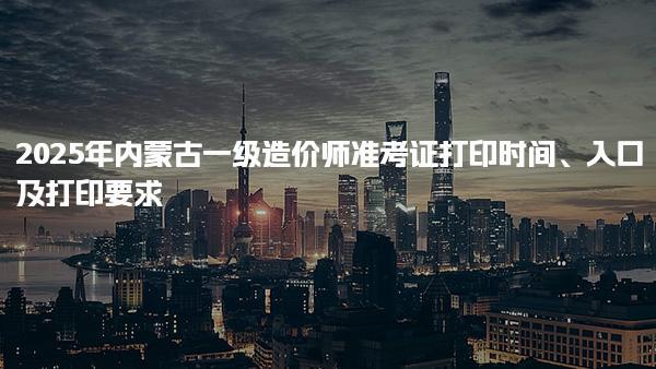 2025年内蒙古一级造价师准考证打印时间、入口及打印要求
