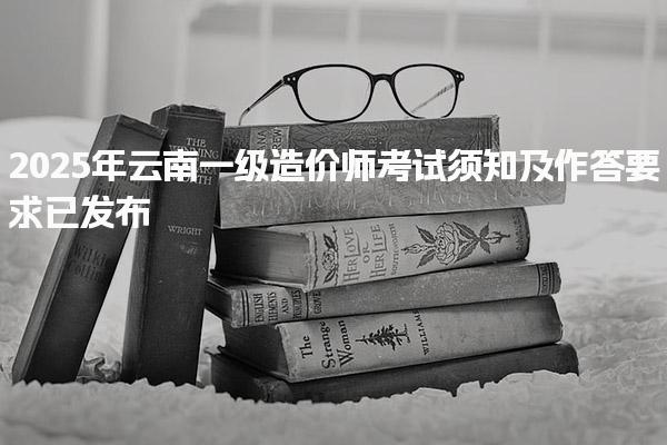 云南考生注意：2025年云南一级造价师考试须知及作答要求已发布！